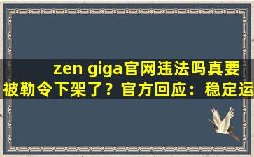 zen giga官网违法吗真要被勒令下架了？官方回应：稳定运行着呢！